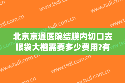 北京京通医院结膜内切口去眼袋大楷需要多少费用?有哪些优势?(北京医院去眼袋哪里最好)