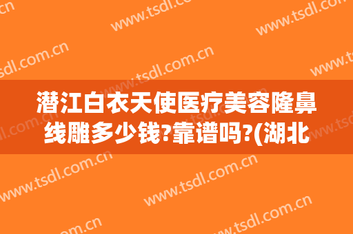 潜江白衣天使医疗美容隆鼻线雕多少钱?靠谱吗?(湖北潜江白衣天使医疗整形)