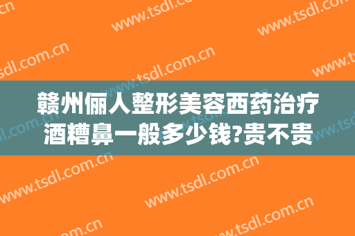 赣州俪人整形美容西药治疗酒糟鼻一般多少钱?贵不贵?(美容医院可以治酒糟鼻么)