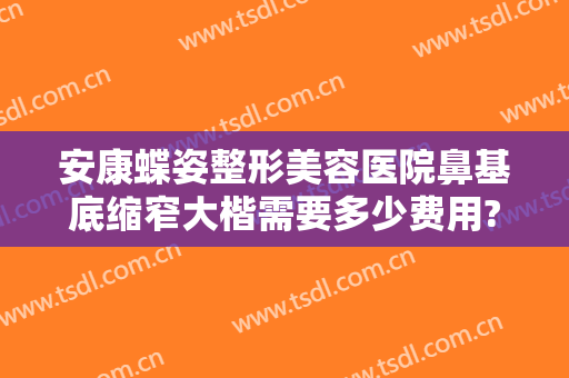 安康蝶姿整形美容医院鼻基底缩窄大楷需要多少费用?怎么样?