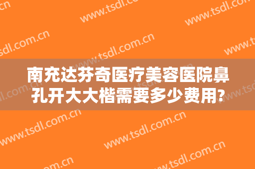 南充达芬奇医疗美容医院鼻孔开大大楷需要多少费用?靠谱吗?