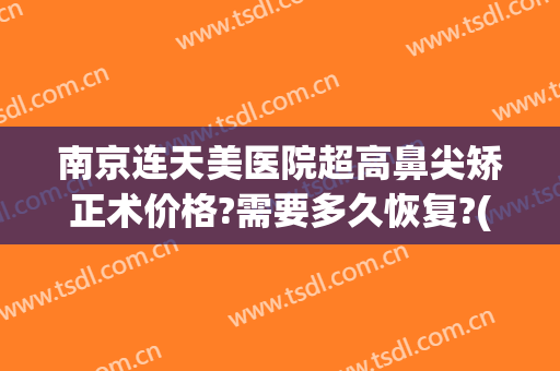 南京连天美医院超高鼻尖矫正术价格?需要多久恢复?(南京连天美美容医院)