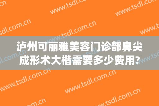 泸州可丽雅美容门诊部鼻尖成形术大楷需要多少费用?怎么样?(泸州可丽雅整形)