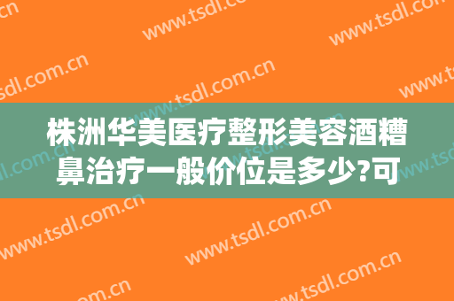 株洲华美医疗整形美容酒糟鼻治疗一般价位是多少?可靠吗?(中央环保督察组吉林省回头看)