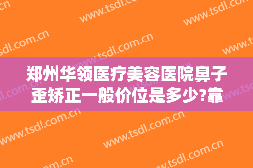 郑州华领医疗美容医院鼻子歪矫正一般价位是多少?靠谱吗?(郑州华领整形医院正规吗)