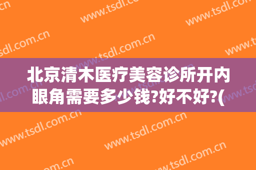 北京清木医疗美容诊所开内眼角需要多少钱?好不好?(北京清木医疗美容诊所开内眼角需要多少钱?好不好做)