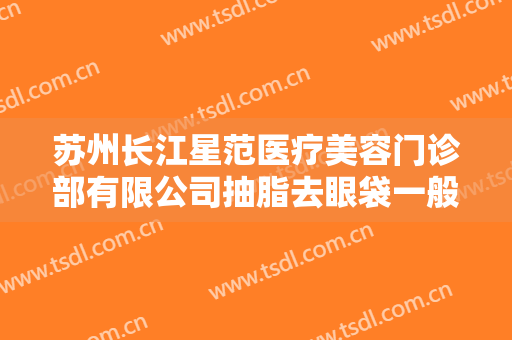 苏州长江星范医疗美容门诊部有限公司抽脂去眼袋一般多少费用?有哪些优势?