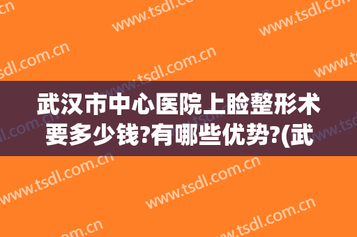 武汉市中心医院上睑整形术要多少钱?有哪些优势?(武汉市中心医院上睑整形术要多少钱?有哪些优势项目)