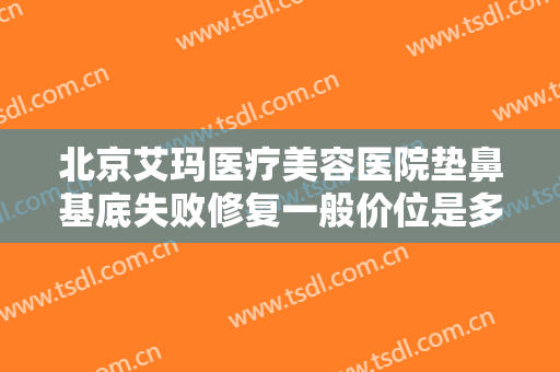 北京艾玛医疗美容医院垫鼻基底失败修复一般价位是多少费用?有哪些优势?