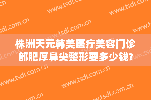 株洲天元韩美医疗美容门诊部肥厚鼻尖整形要多少钱?多长时间恢复?(株洲整形美容医院费用)