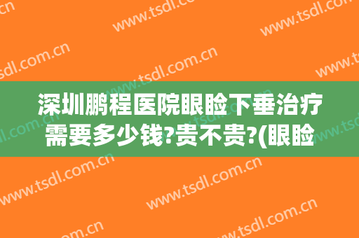 深圳鹏程医院眼睑下垂治疗需要多少钱?贵不贵?(眼睑下垂矫正手术多少钱)