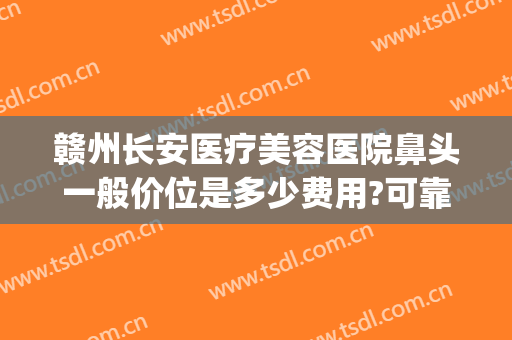 赣州长安医疗美容医院鼻头一般价位是多少费用?可靠吗?(赣州长安整形美容医院)