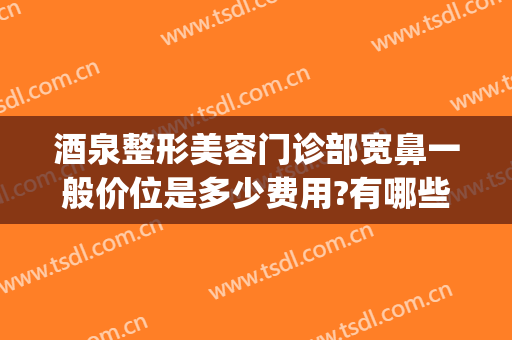 酒泉整形美容门诊部宽鼻一般价位是多少费用?有哪些优势?(整鼻子的价位)