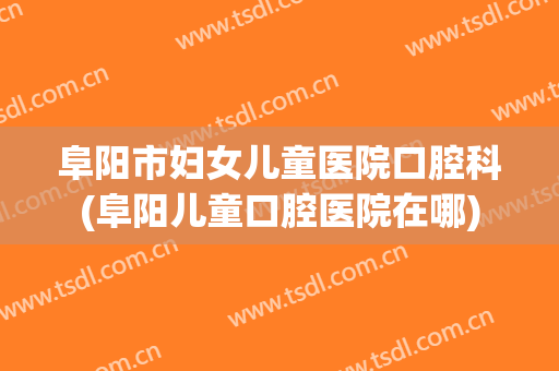 阜阳市妇女儿童医院口腔科(阜阳儿童口腔医院在哪)