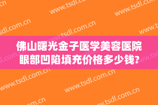 佛山曙光金子医学美容医院眼部凹陷填充价格多少钱?怎么样?(佛山市曙光金子美容医院)
