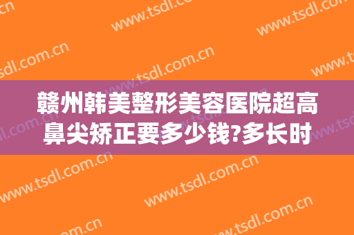 赣州韩美整形美容医院超高鼻尖矫正要多少钱?多长时间恢复?(赣州韩美医疗美容医院)