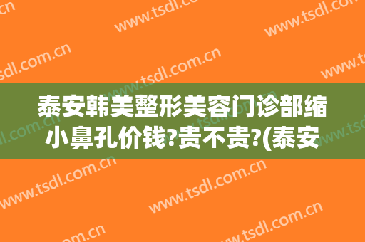泰安韩美整形美容门诊部缩小鼻孔价钱?贵不贵?(泰安整形美容院哪家好)