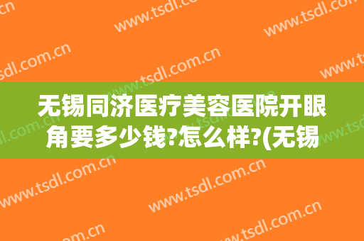 无锡同济医疗美容医院开眼角要多少钱?怎么样?(无锡同济医疗美容医院开眼角要多少钱?怎么样做)