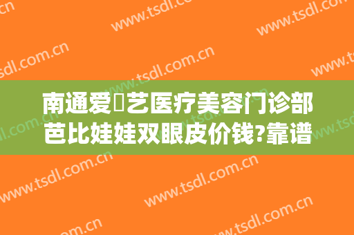 南通爱婍艺医疗美容门诊部芭比娃娃双眼皮价钱?靠谱吗?(南通爱婍艺医疗美容正规吗)