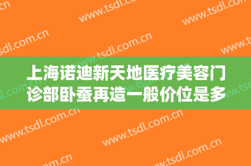 上海诺迪新天地医疗美容门诊部卧蚕再造一般价位是多少钱?好不好?(上海诺迪新天地医疗美容门诊部有限公司)