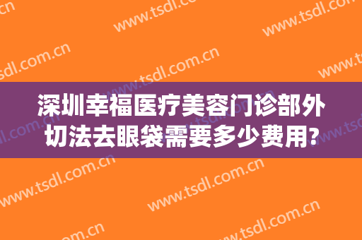 深圳幸福医疗美容门诊部外切法去眼袋需要多少费用?靠谱吗?(深圳割眼袋)