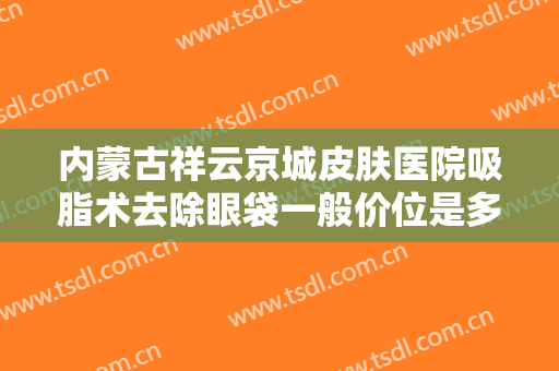 内蒙古祥云京城皮肤医院吸脂术去除眼袋一般价位是多少钱?好不好?