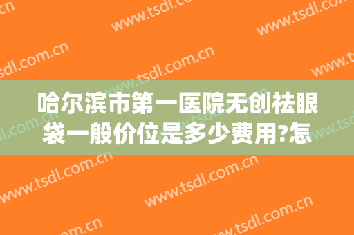 哈尔滨市第一医院无创祛眼袋一般价位是多少费用?怎么样?(哈尔滨哪家医院去眼袋效果好)