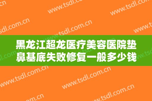 黑龙江超龙医疗美容医院垫鼻基底失败修复一般多少钱?有哪些优势?