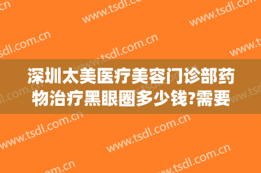 深圳太美医疗美容门诊部药物治疗黑眼圈多少钱?需要多久恢复?(医疗美容祛黑眼圈)