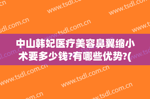 中山韩妃医疗美容鼻翼缩小术要多少钱?有哪些优势?(鼻翼缩小手术多少钱我美不美吗)