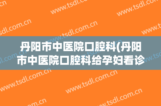 丹阳市中医院口腔科(丹阳市中医院口腔科给孕妇看诊吗)