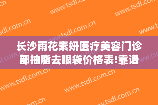 长沙雨花素妍医疗美容门诊部抽脂去眼袋价格表!靠谱吗?(长沙市素妍医疗美容医院)