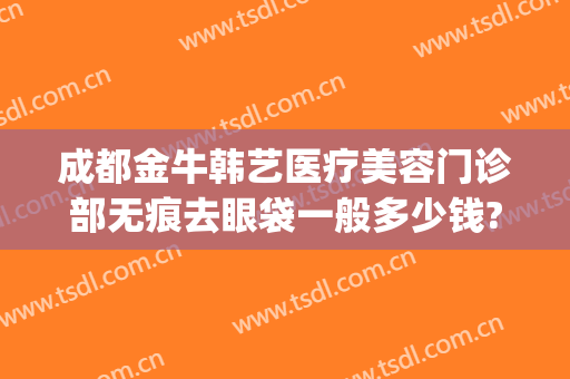 成都金牛韩艺医疗美容门诊部无痕去眼袋一般多少钱?需要多久恢复?(韩式无痕祛眼袋术)