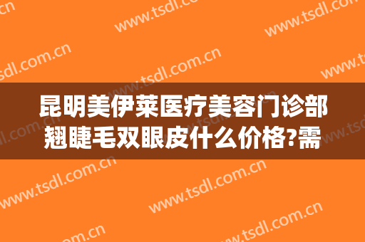 昆明美伊莱医疗美容门诊部翘睫毛双眼皮什么价格?需要多久恢复?(昆明伊莱美医疗美容医院)