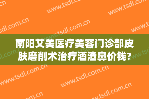 南阳艾美医疗美容门诊部皮肤磨削术治疗酒渣鼻价钱?可靠吗?(南阳艾美整形美容医院)