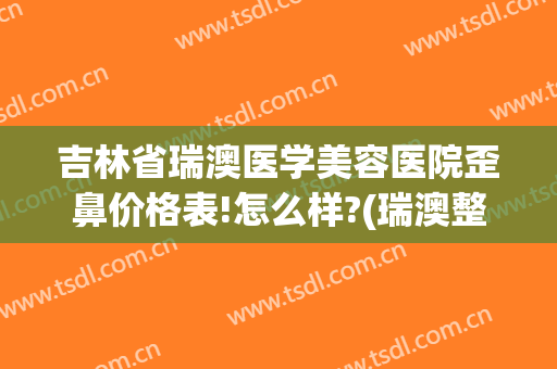 吉林省瑞澳医学美容医院歪鼻价格表!怎么样?(瑞澳整形医院电话)