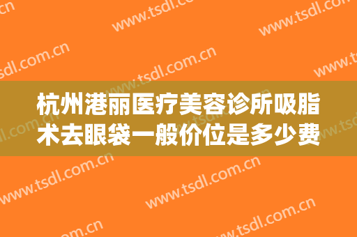 杭州港丽医疗美容诊所吸脂术去眼袋一般价位是多少费用?可靠吗?(杭州吸脂整容医院)