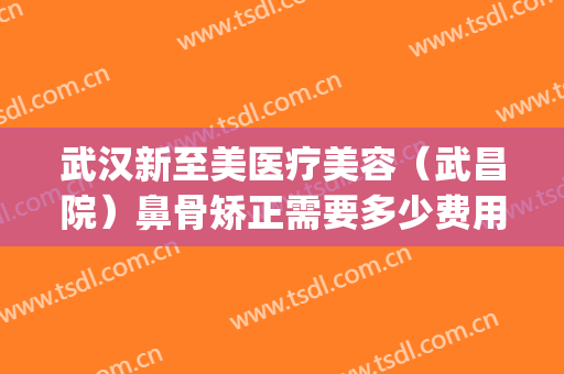 武汉新至美医疗美容（武昌院）鼻骨矫正需要多少费用?可靠吗?(武汉至美整形医院)
