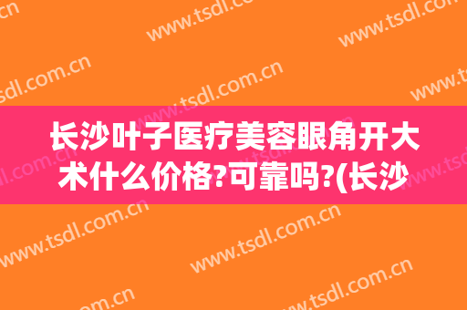 长沙叶子医疗美容眼角开大术什么价格?可靠吗?(长沙叶子医美是正规医院吗)
