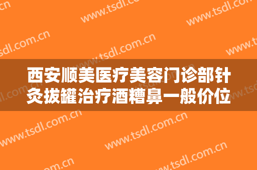 西安顺美医疗美容门诊部针灸拔罐治疗酒糟鼻一般价位是多少?效果怎么样?