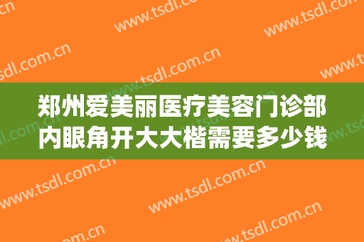 郑州爱美丽医疗美容门诊部内眼角开大大楷需要多少钱?有哪些优势?(郑州美眼整形医院正规吗)