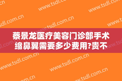 蔡景龙医疗美容门诊部手术缩鼻翼需要多少费用?贵不贵?