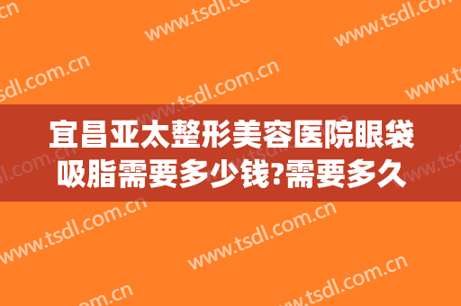 宜昌亚太整形美容医院眼袋吸脂需要多少钱?需要多久恢复?(宜昌亚太整形医院去眼袋怎么样)