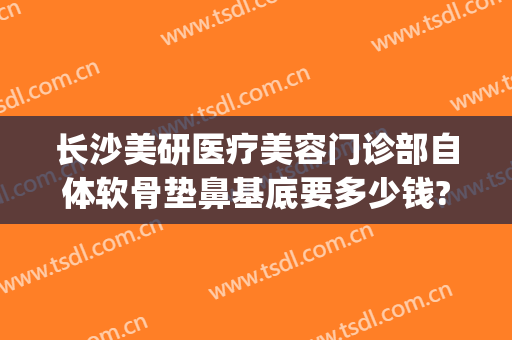 长沙美研医疗美容门诊部自体软骨垫鼻基底要多少钱?怎么样?(自体软骨垫鼻尖多少钱)