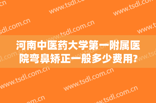 河南中医药大学第一附属医院弯鼻矫正一般多少费用?有哪些优势?(河南中医学院第一附属医院整形科怎么样)