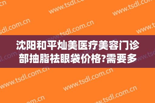 沈阳和平灿美医疗美容门诊部抽脂祛眼袋价格?需要多久恢复?(沈阳割眼袋哪家好)