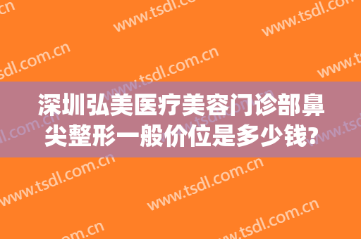 深圳弘美医疗美容门诊部鼻尖整形一般价位是多少钱?多长时间恢复?(深圳弘美医疗美容门诊口碑)