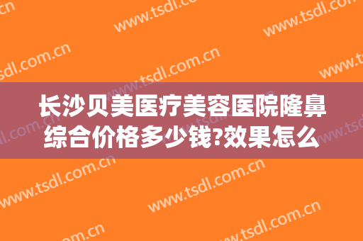 长沙贝美医疗美容医院隆鼻综合价格多少钱?效果怎么样?(长沙贝美整形医院)