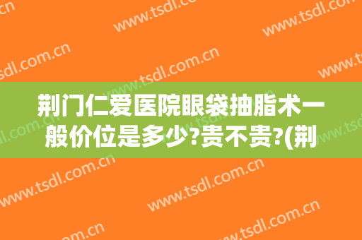 荆门仁爱医院眼袋抽脂术一般价位是多少?贵不贵?(荆州眼袋抽脂费用)