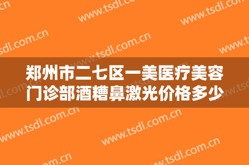 郑州市二七区一美医疗美容门诊部酒糟鼻激光价格多少钱?有哪些优势?